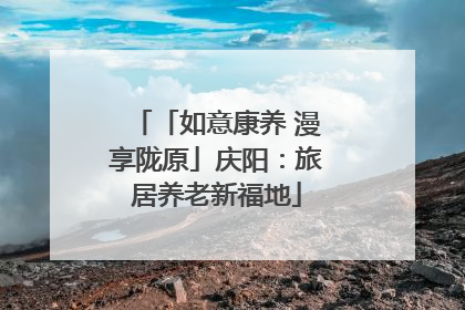 「如意康养 漫享陇原」庆阳：旅居养老新福地