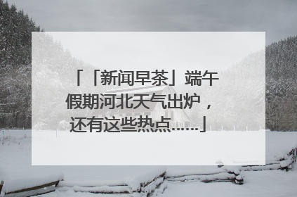 「新闻早茶」端午假期河北天气出炉，还有这些热点……