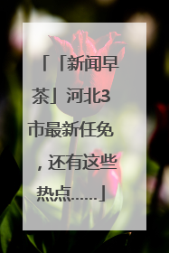 「新闻早茶」河北3市最新任免，还有这些热点……