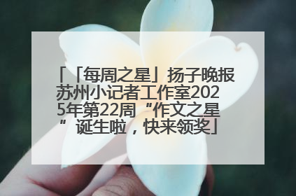 「每周之星」扬子晚报苏州小记者工作室2025年第22周“作文之星”诞生啦，快来领奖
