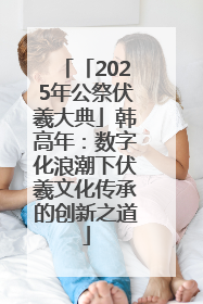 「2025年公祭伏羲大典」韩高年：数字化浪潮下伏羲文化传承的创新之道