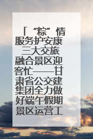 “粽”情服务护安康 三大交旅融合景区迎客忙——甘肃省公交建集团全力做好端午假期景区运营工作