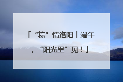 “粽”情洛阳丨端午，“阳光里”见！