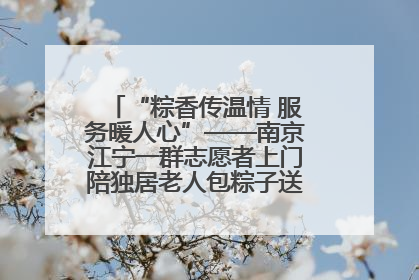 “粽香传温情 服务暖人心”——南京江宁一群志愿者上门陪独居老人包粽子送去节日的欢乐