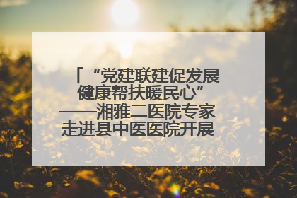“党建联建促发展 健康帮扶暖民心”——湘雅二医院专家走进县中医医院开展健康帮扶活动