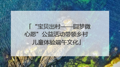 “宝贝出村——圆梦微心愿”公益活动带领乡村儿童体验端午文化
