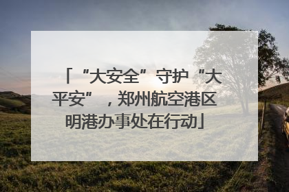 “大安全”守护“大平安”，郑州航空港区明港办事处在行动