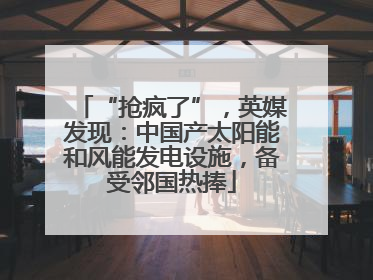 “抢疯了”，英媒发现：中国产太阳能和风能发电设施，备受邻国热捧