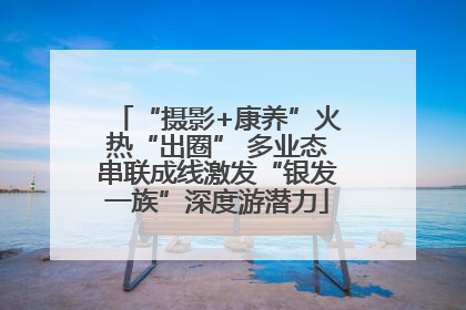 “摄影+康养”火热“出圈” 多业态串联成线激发“银发一族”深度游潜力