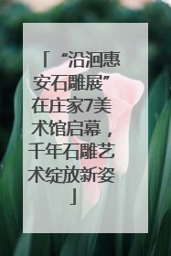 “沿洄惠安石雕展”在庄家7美术馆启幕，千年石雕艺术绽放新姿