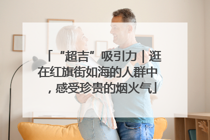 “超吉”吸引力｜逛在红旗街如海的人群中，感受珍贵的烟火气