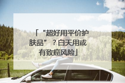 “超好用平价护肤品”？白天用或有致癌风险