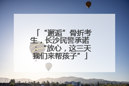 “邂逅”骨折考生，长沙民警承诺：“放心，这三天我们来帮孩子”
