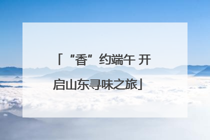 “香”约端午 开启山东寻味之旅
