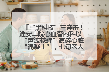 “黑科技”三连击！淮安二院心血管内科以“声波核弹”震碎心脏“混凝土”，七旬老人重获“心”生
