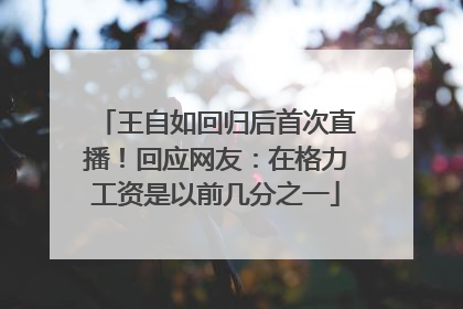 王自如回归后首次直播！回应网友：在格力工资是以前几分之一