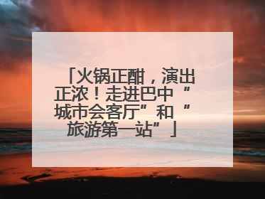 火锅正酣，演出正浓！走进巴中“城市会客厅”和“旅游第一站”