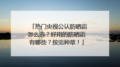 热门央视公认防晒霜怎么选？好用的防晒霜有哪些？按需种草！