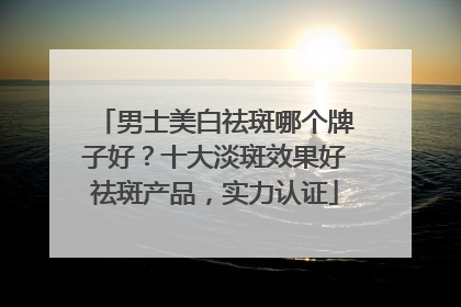 男士美白祛斑哪个牌子好？十大淡斑效果好祛斑产品，实力认证