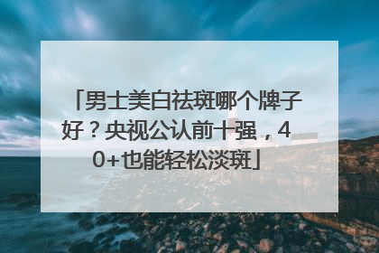 男士美白祛斑哪个牌子好？央视公认前十强，40+也能轻松淡斑