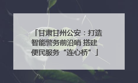 甘肃甘州公安：打造智能警务前沿哨 搭建便民服务“连心桥”