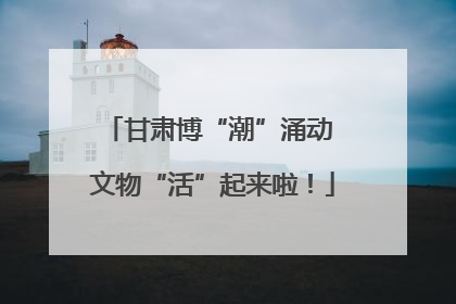 甘肃博“潮”涌动 文物“活”起来啦！
