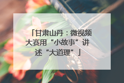 甘肃山丹：微视频大赛用“小故事”讲述“大道理”