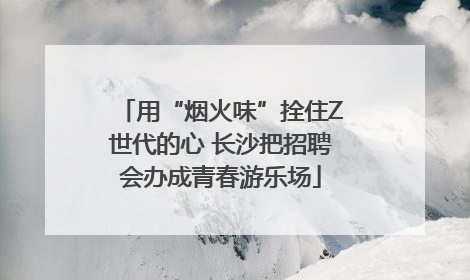 用“烟火味”拴住Z世代的心 长沙把招聘会办成青春游乐场