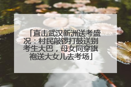 直击武汉新洲送考盛况：村民敲锣打鼓送别考生大巴，母女同穿旗袍送大女儿去考场