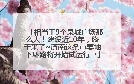 相当于9个泉城广场那么大！建设近10年，终于来了~济南这条重要地下环路将开始试运行→