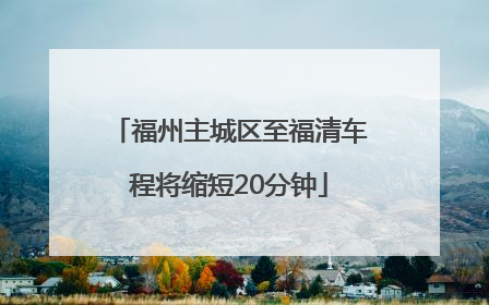 福州主城区至福清车程将缩短20分钟