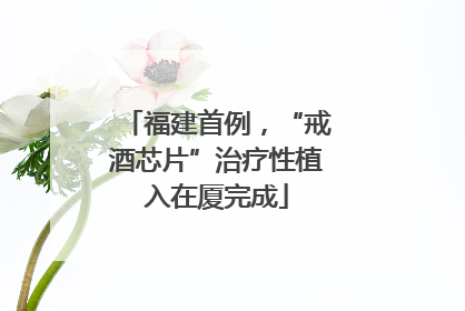 福建首例，“戒酒芯片”治疗性植入在厦完成
