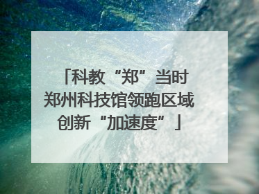 科教“郑”当时 郑州科技馆领跑区域创新“加速度”