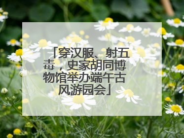 穿汉服、射五毒，史家胡同博物馆举办端午古风游园会