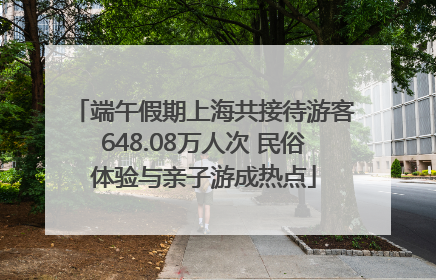 端午假期上海共接待游客648.08万人次 民俗体验与亲子游成热点