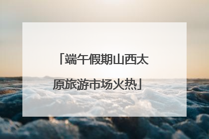 端午假期山西太原旅游市场火热
