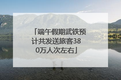 端午假期武铁预计共发送旅客380万人次左右