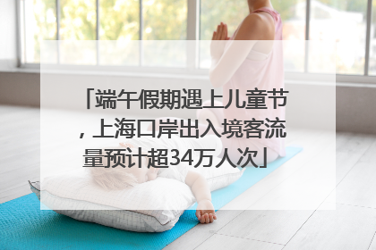 端午假期遇上儿童节，上海口岸出入境客流量预计超34万人次