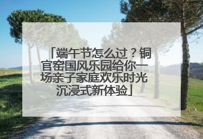 端午节怎么过？铜官窑国风乐园给你一场亲子家庭欢乐时光沉浸式新体验