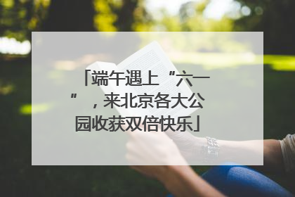 端午遇上“六一”，来北京各大公园收获双倍快乐