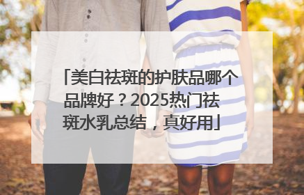 美白祛斑的护肤品哪个品牌好？2025热门祛斑水乳总结，真好用