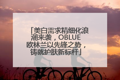 美白需求精细化浪潮来袭，OBLUE欧林兰以先锋之势，铸就护肤新标杆