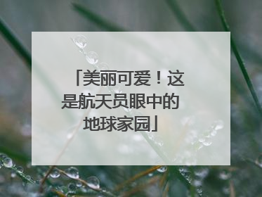 美丽可爱！这是航天员眼中的地球家园