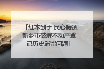 红本到手 民心暖透 新乡市破解不动产登记历史遗留问题