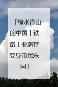 绿水青山的中国丨铁路工业遗存变身市民乐园