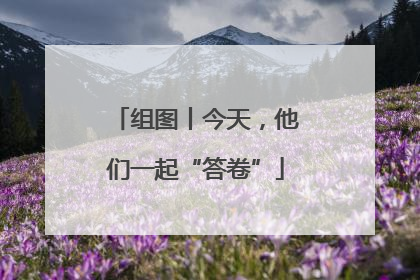 组图丨今天，他们一起“答卷”