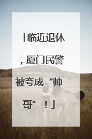 临近退休，厦门民警被夸成“帅哥”！