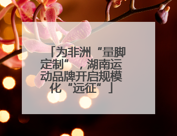 为非洲“量脚定制”，湖南运动品牌开启规模化“远征”