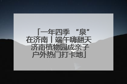 一年四季 “泉”在济南丨端午嗨翻天 济南植物园成亲子户外热门打卡地