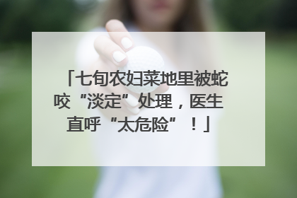 七旬农妇菜地里被蛇咬“淡定”处理，医生直呼“太危险”！